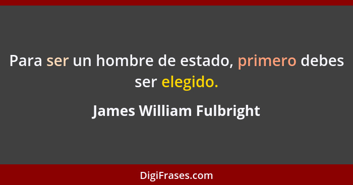 Para ser un hombre de estado, primero debes ser elegido.... - James William Fulbright