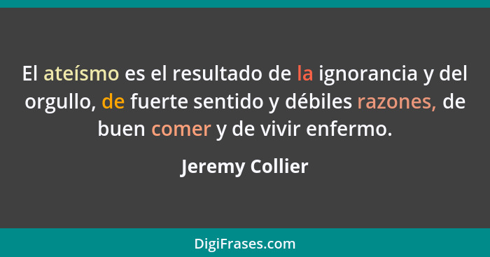 El ateísmo es el resultado de la ignorancia y del orgullo, de fuerte sentido y débiles razones, de buen comer y de vivir enfermo.... - Jeremy Collier