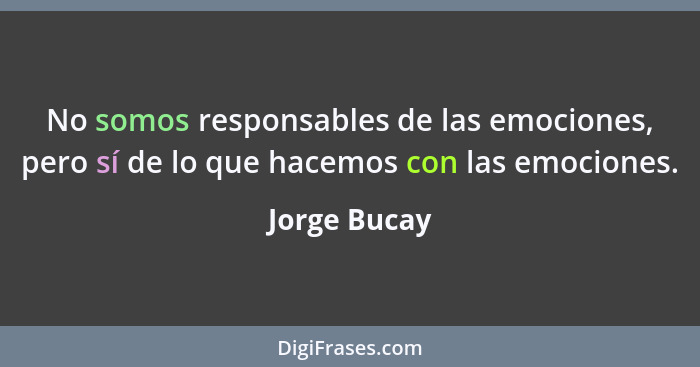 No somos responsables de las emociones, pero sí de lo que hacemos con las emociones.... - Jorge Bucay