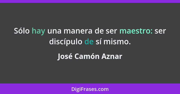 Sólo hay una manera de ser maestro: ser discípulo de sí mismo.... - José Camón Aznar