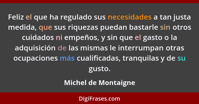 Feliz el que ha regulado sus necesidades a tan justa medida, que sus riquezas puedan bastarle sin otros cuidados ni empeños, y s... - Michel de Montaigne