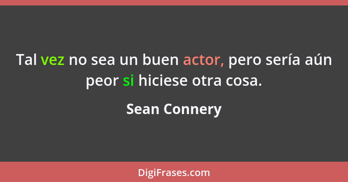 Tal vez no sea un buen actor, pero sería aún peor si hiciese otra cosa.... - Sean Connery