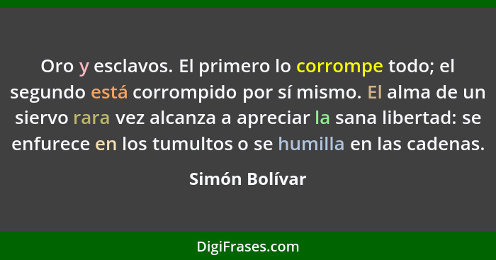 Oro y esclavos. El primero lo corrompe todo; el segundo está corrompido por sí mismo. El alma de un siervo rara vez alcanza a apreciar... - Simón Bolívar