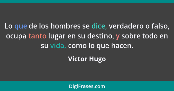 Lo que de los hombres se dice, verdadero o falso, ocupa tanto lugar en su destino, y sobre todo en su vida, como lo que hacen.... - Victor Hugo