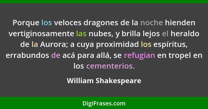 Porque los veloces dragones de la noche hienden vertiginosamente las nubes, y brilla lejos el heraldo de la Aurora; a cuya proxi... - William Shakespeare