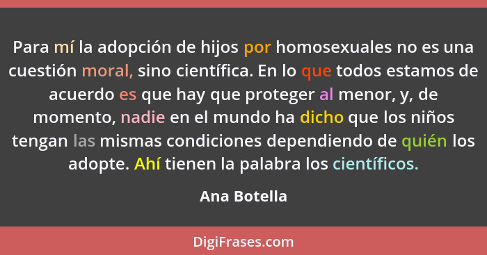 Para mí la adopción de hijos por homosexuales no es una cuestión moral, sino científica. En lo que todos estamos de acuerdo es que hay q... - Ana Botella