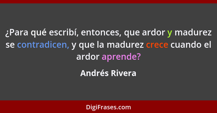¿Para qué escribí, entonces, que ardor y madurez se contradicen, y que la madurez crece cuando el ardor aprende?... - Andrés Rivera