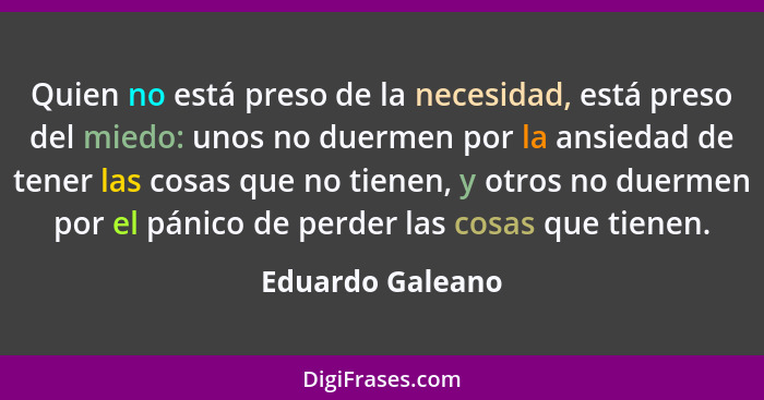 Quien no está preso de la necesidad, está preso del miedo: unos no duermen por la ansiedad de tener las cosas que no tienen, y otros... - Eduardo Galeano