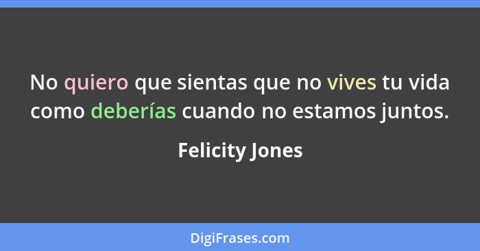 No quiero que sientas que no vives tu vida como deberías cuando no estamos juntos.... - Felicity Jones