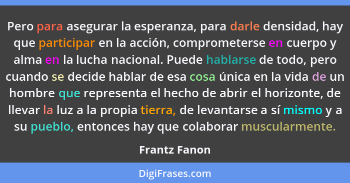 Pero para asegurar la esperanza, para darle densidad, hay que participar en la acción, comprometerse en cuerpo y alma en la lucha nacio... - Frantz Fanon