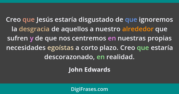 Creo que Jesús estaría disgustado de que ignoremos la desgracia de aquellos a nuestro alrededor que sufren y de que nos centremos en nu... - John Edwards