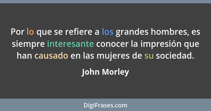 Por lo que se refiere a los grandes hombres, es siempre interesante conocer la impresión que han causado en las mujeres de su sociedad.... - John Morley