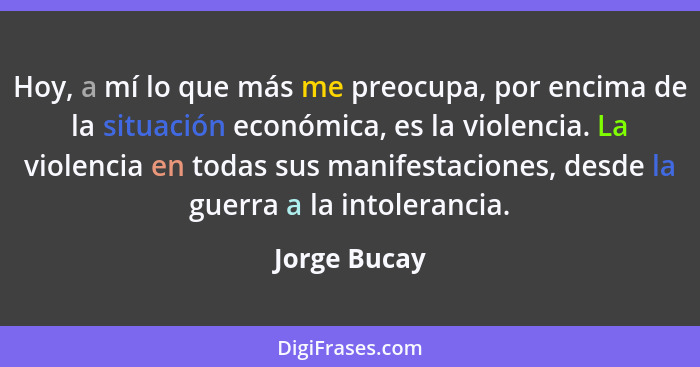 Hoy, a mí lo que más me preocupa, por encima de la situación económica, es la violencia. La violencia en todas sus manifestaciones, desd... - Jorge Bucay