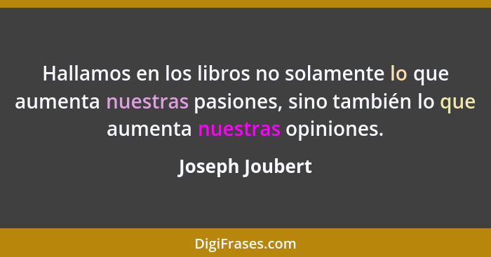Hallamos en los libros no solamente lo que aumenta nuestras pasiones, sino también lo que aumenta nuestras opiniones.... - Joseph Joubert