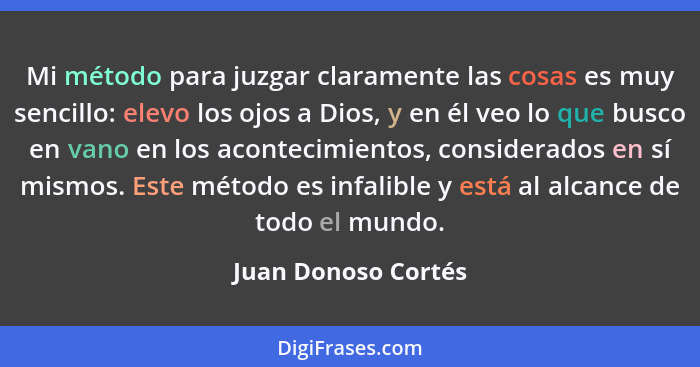 Mi método para juzgar claramente las cosas es muy sencillo: elevo los ojos a Dios, y en él veo lo que busco en vano en los aconte... - Juan Donoso Cortés