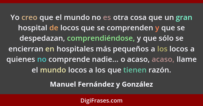 Yo creo que el mundo no es otra cosa que un gran hospital de locos que se comprenden y que se despedazan, comprendiéndos... - Manuel Fernández y González