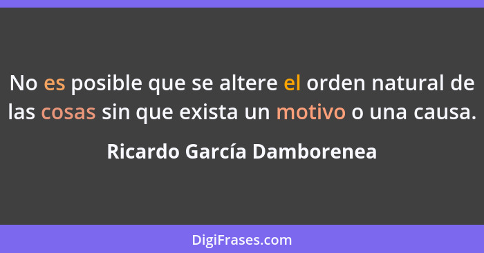 No es posible que se altere el orden natural de las cosas sin que exista un motivo o una causa.... - Ricardo García Damborenea