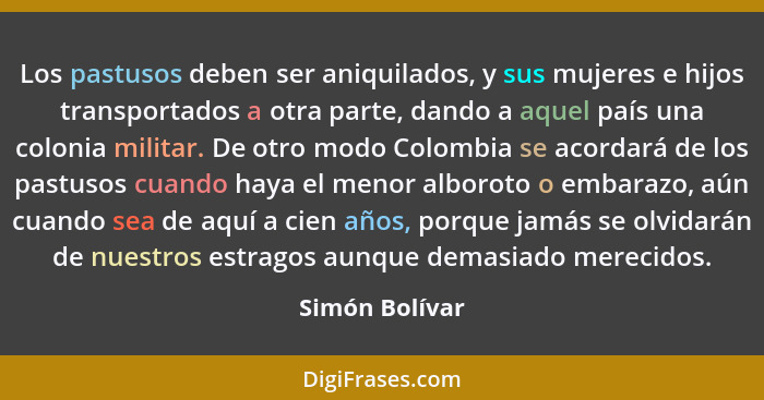 Los pastusos deben ser aniquilados, y sus mujeres e hijos transportados a otra parte, dando a aquel país una colonia militar. De otro... - Simón Bolívar