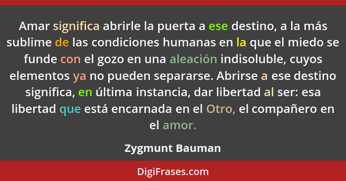 Amar significa abrirle la puerta a ese destino, a la más sublime de las condiciones humanas en la que el miedo se funde con el gozo e... - Zygmunt Bauman