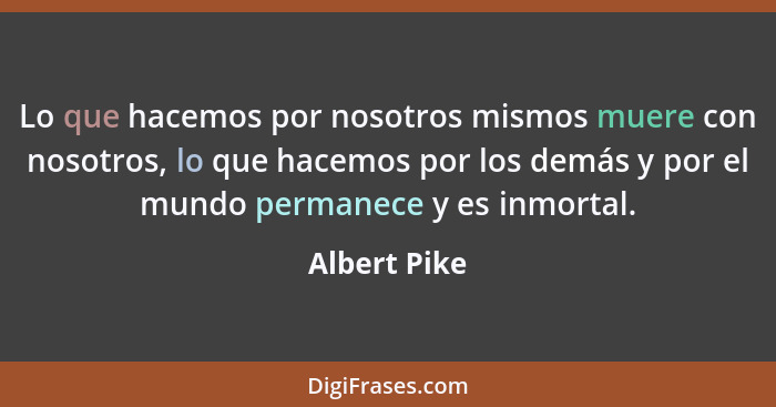 Lo que hacemos por nosotros mismos muere con nosotros, lo que hacemos por los demás y por el mundo permanece y es inmortal.... - Albert Pike