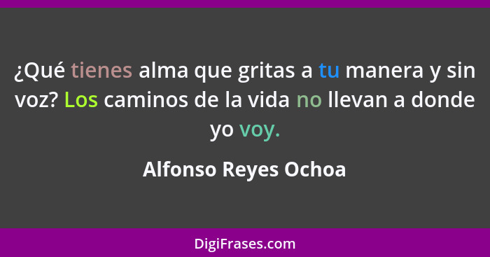 ¿Qué tienes alma que gritas a tu manera y sin voz? Los caminos de la vida no llevan a donde yo voy.... - Alfonso Reyes Ochoa