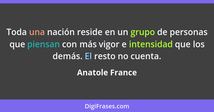 Toda una nación reside en un grupo de personas que piensan con más vigor e intensidad que los demás. El resto no cuenta.... - Anatole France