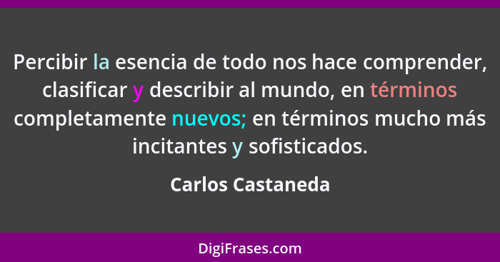 Percibir la esencia de todo nos hace comprender, clasificar y describir al mundo, en términos completamente nuevos; en términos muc... - Carlos Castaneda