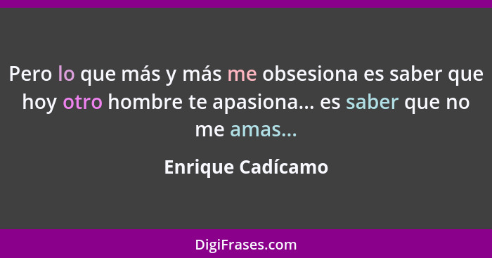 Pero lo que más y más me obsesiona es saber que hoy otro hombre te apasiona... es saber que no me amas...... - Enrique Cadícamo