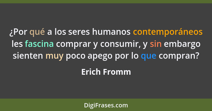 ¿Por qué a los seres humanos contemporáneos les fascina comprar y consumir, y sin embargo sienten muy poco apego por lo que compran?... - Erich Fromm