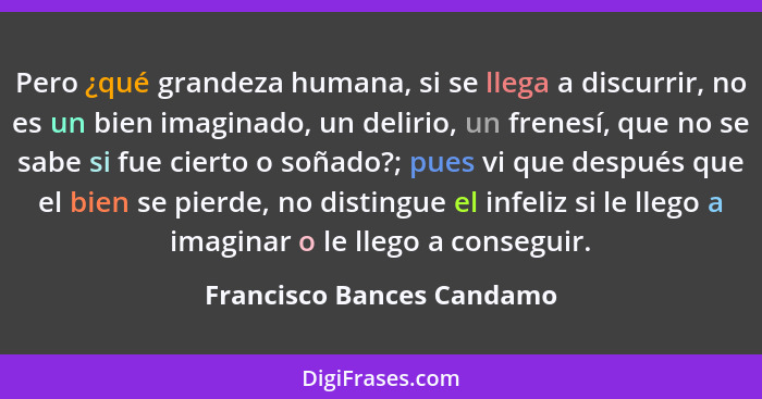 Pero ¿qué grandeza humana, si se llega a discurrir, no es un bien imaginado, un delirio, un frenesí, que no se sabe si fue... - Francisco Bances Candamo