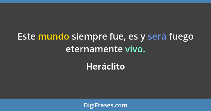 Este mundo siempre fue, es y será fuego eternamente vivo.... - Heráclito