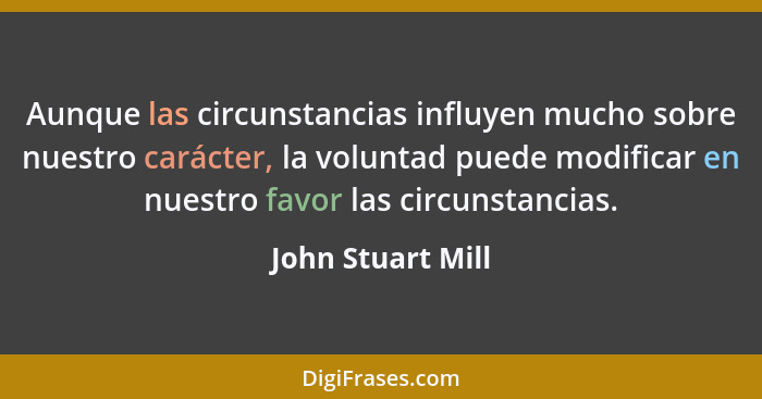 Aunque las circunstancias influyen mucho sobre nuestro carácter, la voluntad puede modificar en nuestro favor las circunstancias.... - John Stuart Mill