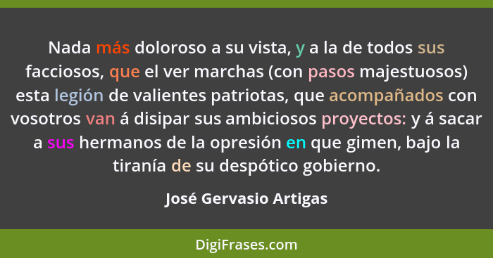 Nada más doloroso a su vista, y a la de todos sus facciosos, que el ver marchas (con pasos majestuosos) esta legión de valient... - José Gervasio Artigas