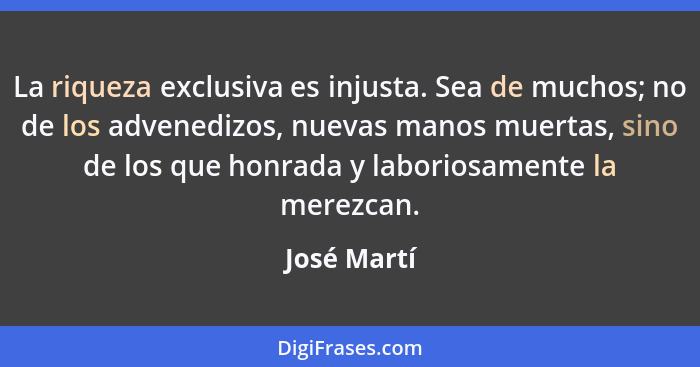 La riqueza exclusiva es injusta. Sea de muchos; no de los advenedizos, nuevas manos muertas, sino de los que honrada y laboriosamente la... - José Martí