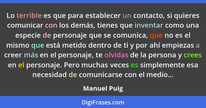 Lo terrible es que para establecer un contacto, si quieres comunicar con los demás, tienes que inventar como una especie de personaje qu... - Manuel Puig