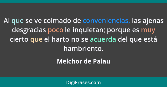 Al que se ve colmado de conveniencias, las ajenas desgracias poco le inquietan; porque es muy cierto que el harto no se acuerda del... - Melchor de Palau