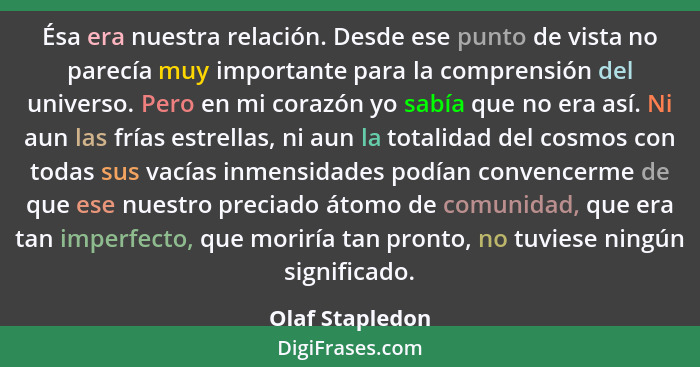 Ésa era nuestra relación. Desde ese punto de vista no parecía muy importante para la comprensión del universo. Pero en mi corazón yo... - Olaf Stapledon