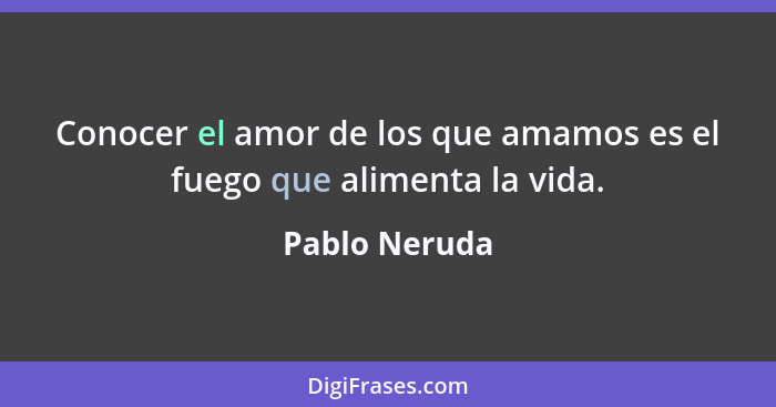 Conocer el amor de los que amamos es el fuego que alimenta la vida.... - Pablo Neruda