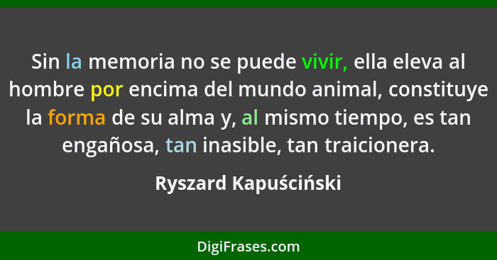 Sin la memoria no se puede vivir, ella eleva al hombre por encima del mundo animal, constituye la forma de su alma y, al mismo t... - Ryszard Kapuściński
