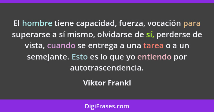 El hombre tiene capacidad, fuerza, vocación para superarse a sí mismo, olvidarse de sí, perderse de vista, cuando se entrega a una tar... - Viktor Frankl