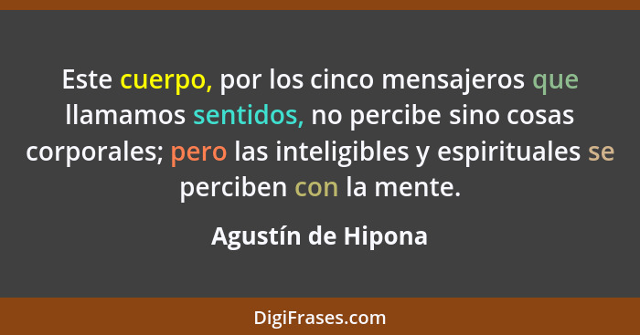 Este cuerpo, por los cinco mensajeros que llamamos sentidos, no percibe sino cosas corporales; pero las inteligibles y espirituale... - Agustín de Hipona