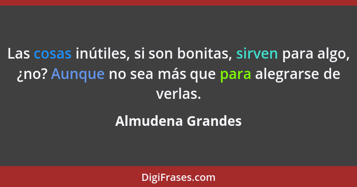 Las cosas inútiles, si son bonitas, sirven para algo, ¿no? Aunque no sea más que para alegrarse de verlas.... - Almudena Grandes