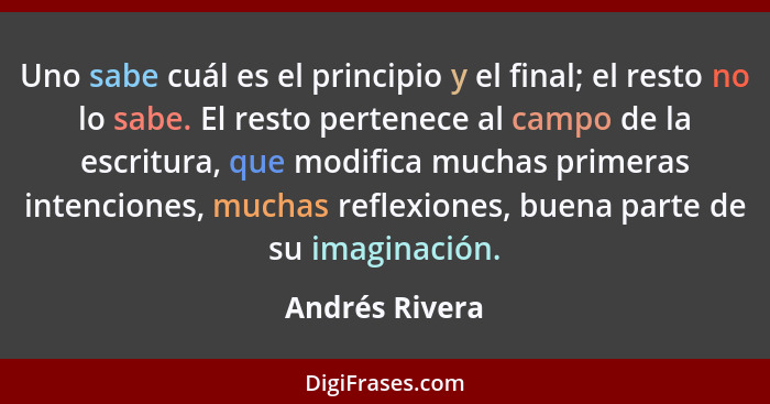 Uno sabe cuál es el principio y el final; el resto no lo sabe. El resto pertenece al campo de la escritura, que modifica muchas primer... - Andrés Rivera