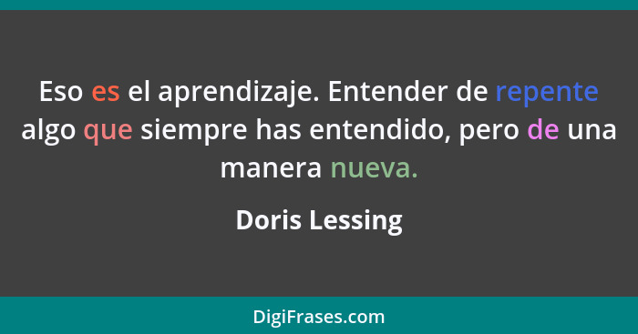 Eso es el aprendizaje. Entender de repente algo que siempre has entendido, pero de una manera nueva.... - Doris Lessing