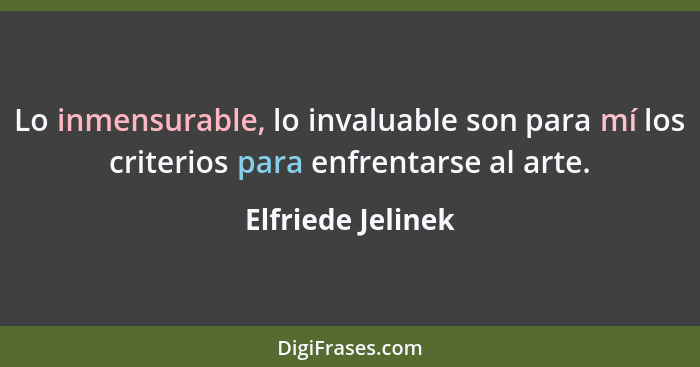 Lo inmensurable, lo invaluable son para mí los criterios para enfrentarse al arte.... - Elfriede Jelinek