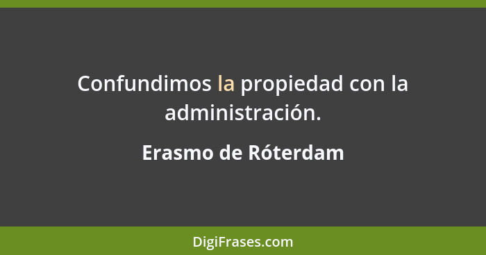 Confundimos la propiedad con la administración.... - Erasmo de Róterdam