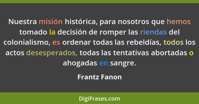 Nuestra misión histórica, para nosotros que hemos tomado la decisión de romper las riendas del colonialismo, es ordenar todas las rebel... - Frantz Fanon