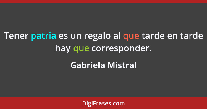 Tener patria es un regalo al que tarde en tarde hay que corresponder.... - Gabriela Mistral