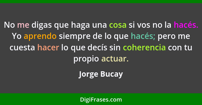 No me digas que haga una cosa si vos no la hacés. Yo aprendo siempre de lo que hacés; pero me cuesta hacer lo que decís sin coherencia c... - Jorge Bucay