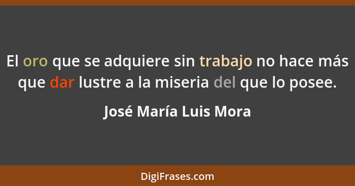 El oro que se adquiere sin trabajo no hace más que dar lustre a la miseria del que lo posee.... - José María Luis Mora